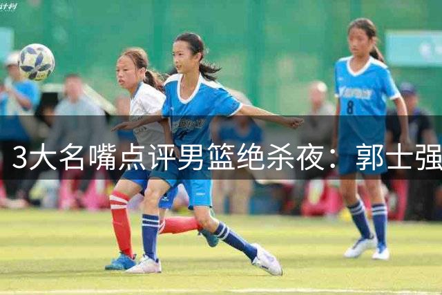 3大名嘴点评男篮绝杀夜：郭士强终于想通了，把球给最强之人就够了
